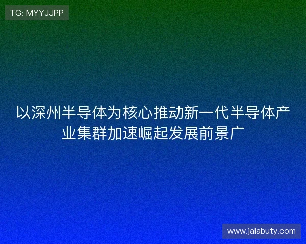 以深州半导体为核心推动新一代半导体产业集群加速崛起发展前景广